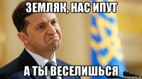 земляк, нас ипут а ты веселишься