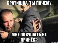 братишка, ты почему мне покушать не принёс?