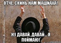отче, скинь нам машиаха! ну давай, давай... я поймаю!