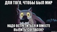 для того, чтобы был мир надо встретиться и вместе выпить. согласен?