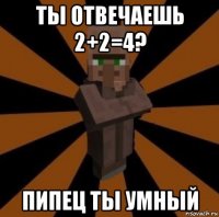 ты отвечаешь 2+2=4? пипец ты умный