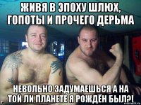 живя в эпоху шлюх, гопоты и прочего дерьма невольно задумаешься а на той ли планете я рождён был?!