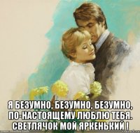  я безумно, безумно, безумно, по-настоящему люблю тебя. светлячок мой яркенький !