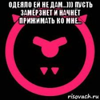 одеяло ей не дам...))) пусть замёрзнет и начнёт прижимать ко мне... 