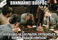 внимание! вопрос: кто из вас, за 500 рублей, согласиться попить воды из унитаза?