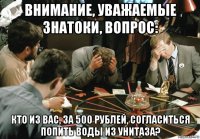 внимание, уважаемые знатоки, вопрос: кто из вас, за 500 рублей, согласиться попить воды из унитаза?