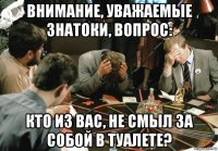 внимание, уважаемые знатоки, вопрос: кто из вас, не смыл за собой в туалете?