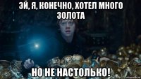 эй, я, конечно, хотел много золота но не настолько!