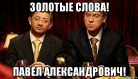 золотые слова! павел александрович!