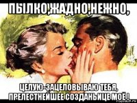 пылко,жадно,нежно, целую-зацеловываю тебя, прелестнейшее созданьице моё !