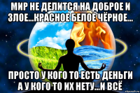 мир не делится на доброе и злое...красное белое чёрное... просто у кого то есть деньги а у кого то их нету...и всё