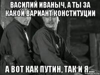 василий иваныч, а ты за какой вариант конституции а вот как путин, так и я....