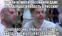 ты или не жил в россии или даже не надеяшься попасть в россию! лучше россии страны нет! если ты живешь в ней, у тебя все полуается!