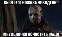 вы моего ножика не видели? мне яблочко почистить надо!