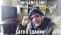 бэм! бем! бэм! батя в здании!