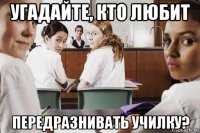 угадайте, кто любит передразнивать училку?