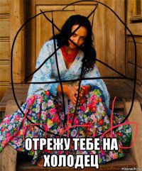  отрежу тебе на холодец