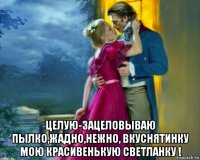  целую-зацеловываю пылко,жадно,нежно, вкуснятинку мою красивенькую светланку !