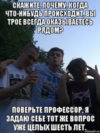 скажите, почему, когда что-нибудь происходит, вы трое всегда оказываетесь рядом? поверьте профессор, я задаю себе тот же вопрос уже целых шесть лет.