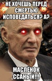 не хочешь перед смертью исповедаться? а? маслёнок ссаный!!!