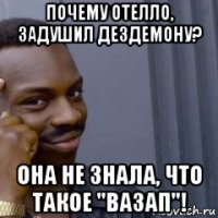 почему отелло, задушил дездемону? она не знала, что такое "вазап"!