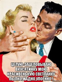  целую-зацеловываю вкусятинку мою красивенькую светланку пылко,жадно,упоенно !