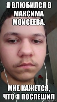 я влюбился в максима моисеева. мне кажется, что я поспешил
