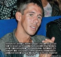 сколько лет он жил с женой хорошо, а потом, когда стал геем, он начал часто заниматься сексом и практиковать бдсм. гомосексуализм - прелюбодеяние, запомните это. найдите мне хоть одного гея, который не онанировал и занимался сексом больше месяца, как в тот час окажется натуралом
