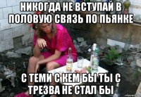 никогда не вступай в половую связь по пьянке с теми с кем бы ты с трезва не стал бы