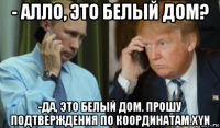 - алло, это белый дом? -да, это белый дом. прошу подтверждения по координатам xyn