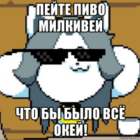 пейте пиво милкивей что бы было всё окей!