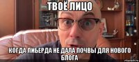 твоё лицо когда либерда не дала почвы для нового блога