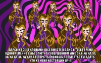  дарси и все ее клонами: (все вместе в одно и то же время одновременно в абсолютно совершенном унисон.) «ха, ха, ха, ха, ха, ха, ха, ха, ха!! а теперь ты можешь попытаться угадать, кто из меня настоящий я?»!!