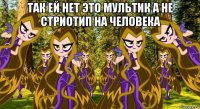так ей нет это мультик а не стриотип на человека 