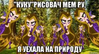 ''куку''рисовач мем ру, я уехала на природу