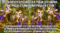 первой что бросается в глаза это наука о матрицы о самой матрицы и о том''' что?ряльный мир это тоже матрица-только без нео и тринити и морфиосов и агента смита и оракула идт персонажей а бред но с драмой достоевского