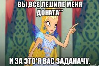 вы,все лешиле меня доната''' и за это'я вас заданачу.