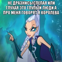 не дразнись!слепая или глухая это глупый люди а про меня говорят я королева 