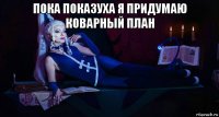 пока показуха я придумаю коварный план 
