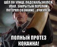 шёл по улице, подскальзнулся, упал. закрытый перелом. потерял сознание ...очнулся- полный протез кокаина!