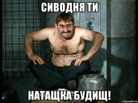 сиводня ти натащка будищ!