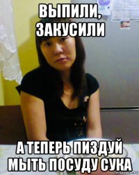 выпили, закусили а теперь пиздуй мыть посуду сука