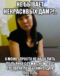 не бывает некрасивых дам?!.. а может просто не надо пить по пьянке с теми с кем ты с трезва не лёг бы никогда в постель