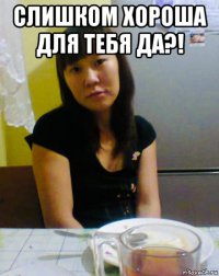 слишком хороша для тебя да?! 
