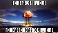 гинер все купил! гинер! гинер! все купил!