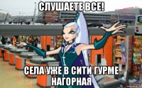 слушаете все! села уже в сити гурме нагорная