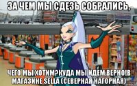 за чем мы сдезь собрались, чего мы хотим?куда мы идем,верно!в магазине sella (северная нагорная)