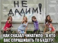  как сказал чикатило: "а кто вас спрашивать то будет?"