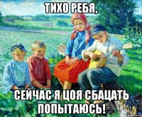 тихо ребя, сейчас я цоя сбацать попытаюсь!