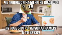 че пялишся на меня не видеш я ем ну-ка быстро убрал(а) камеру а-то врежу